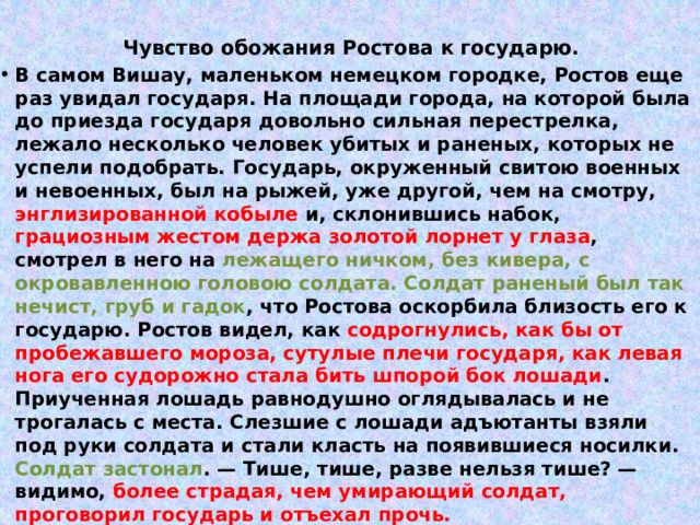 Чувство обожания Ростова к государю.   В самом Вишау, маленьком немецком городке, Ростов еще раз увидал государя. На площади города, на которой была до приезда государя довольно сильная перестрелка, лежало несколько человек убитых и раненых, которых не успели подобрать. Государь, окруженный свитою военных и невоенных, был на рыжей, уже другой, чем на смотру, энглизированной кобыле и, склонившись набок, грациозным жестом держа золотой лорнет у глаза , смотрел в него на лежащего ничком, без кивера, с окровавленною головою солдата. Солдат раненый был так нечист, груб и гадок , что Ростова оскорбила близость его к государю. Ростов видел, как содрогнулись, как бы от пробежавшего мороза, сутулые плечи государя, как левая нога его судорожно стала бить шпорой бок лошади . Приученная лошадь равнодушно оглядывалась и не трогалась с места. Слезшие с лошади адъютанты взяли под руки солдата и стали класть на появившиеся носилки. Солдат застонал . — Тише, тише, разве нельзя тише? — видимо, более страдая, чем умирающий солдат, проговорил государь и отъехал прочь. 