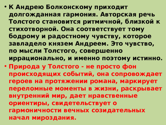 К Андрею Болконскому приходит долгожданная гармония. Авторская речь Толстого становится ритмичной, близкой к стихотворной. Она соответствует тому бодрому и радостному чувству, которое завладело князем Андреем. Это чувство, по мысли Толстого, совершенно иррационально, и именно поэтому истинно. Природа у Толстого - не просто фон происходящих событий, она сопровождает героев на протяжении романа, маркирует переломные моменты в жизни, раскрывает внутренний мир, дает нравственные ориентиры, свидетельствует о гармоничности вечных созидательных начал мироздания. 