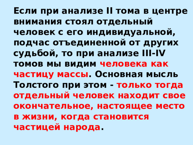 Если при анализе II тома в центре внимания стоял отдельный человек с его индивидуальной, подчас отъединенной от других судьбой, то при анализе III-IV томов мы видим человека как частицу массы . Основная мысль Толстого при этом - только тогда отдельный человек находит свое окончательное, настоящее место в жизни, когда становится частицей народа . 