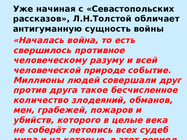 Уже начиная с «Севастопольских рассказов», Л.Н.Толстой обличает антигуманную сущность войны «Началась война, то есть свершилось противное человеческому разуму и всей человеческой природе событие. Миллионы людей совершали друг против друга такое бесчисленное количество злодеяний, обманов, мен, грабежей, пожаров и убийств, которого в целые века не соберёт летопись всех судеб мира и на которые, в этот пepиод времени, люди, совершившие их, не смотрели как на преступление». 