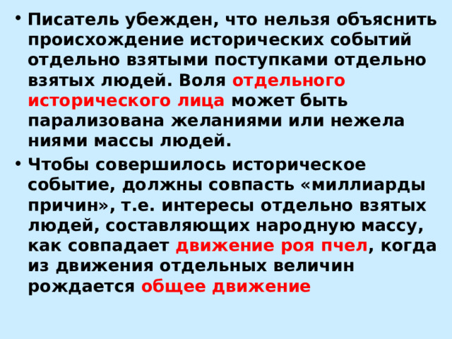 Писатель убежден, что нельзя объяснить происхождение исторических событий отдельно взятыми поступками отдельно взятых людей. Воля отдель­ного исторического лица может быть парализована желаниями или нежела­ниями массы людей. Чтобы совершилось историческое событие, должны совпасть «мил­лиарды причин», т.е. интересы отдельно взятых людей, составляющих народ­ную массу, как совпадает движение роя пчел , когда из движения отдельных величин рождается общее движение 