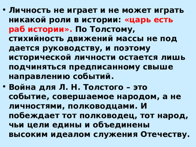 Личность не играет и не может играть никакой роли в истории: «царь есть раб истории». По Толстому, стихийность движений массы не под­дается руководству, и поэтому исторической личности остается лишь подчи­няться предписанному свыше направлению событий. Война для Л. Н. Толстого – это событие, совершаемое народом, а не личностями, полководцами. И побеждает тот полководец, тот народ, чьи цели едины и объединены высоким идеалом служения Отечеству. 