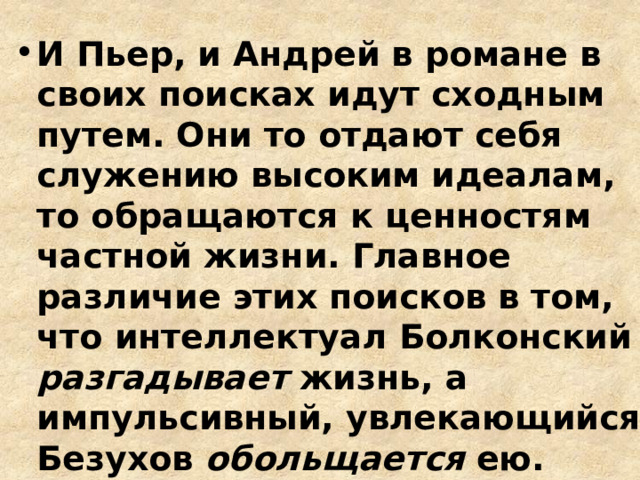 И Пьер, и Андрей в романе в своих поисках идут сходным путем. Они то отдают себя служению высоким идеалам, то обращаются к ценностям частной жизни. Главное различие этих поисков в том, что интеллектуал Болконский разгадывает жизнь, а импульсивный, увлекающийся Безухов обольщается ею. 