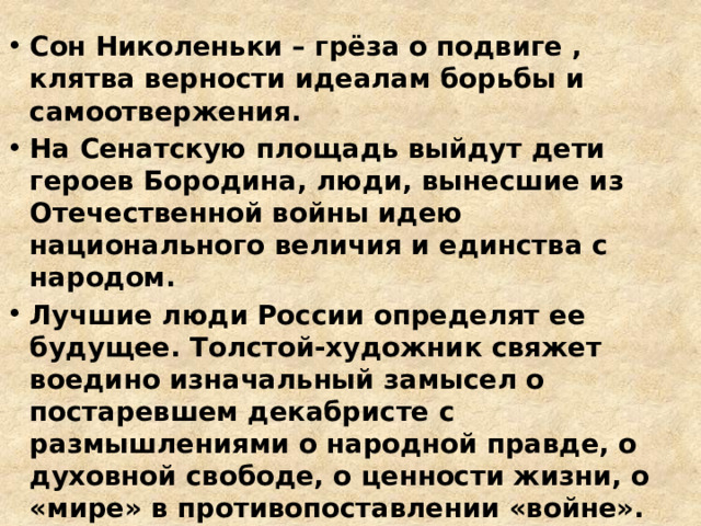 Сон Николеньки – грёза о подвиге , клятва верности идеалам борьбы и самоотвержения. На Сенатскую площадь выйдут дети героев Бородина, люди, вынесшие из Отечественной войны идею национального величия и единства с народом. Лучшие люди России определят ее будущее. Толстой-художник свяжет воедино изначальный замысел о постаревшем декабристе с размышлениями о народной правде, о духовной свободе, о ценности жизни, о «мире» в противопоставлении «войне». 