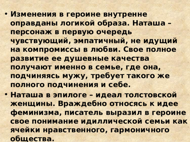 Изменения в героине внутренне оправданы логикой образа. Наташа – персонаж в первую очередь чувствующий, эмпатичный, не идущий на компромиссы в любви. Свое полное развитие ее душевные качества получают именно в семье, где она, подчиняясь мужу, требует такого же полного подчинения и себе. Наташа в эпилоге – идеал толстовской женщины. Враждебно относясь к идее феминизма, писатель выразил в героине свое понимание идиллической семьи как ячейки нравственного, гармоничного общества. 