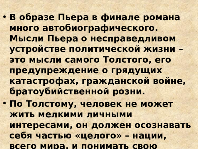 В образе Пьера в финале романа много автобиографического. Мысли Пьера о несправедливом устройстве политической жизни – это мысли самого Толстого, его предупреждение о грядущих катастрофах, гражданской войне, братоубийственной розни. По Толстому, человек не может жить мелкими личными интересами, он должен осознавать себя частью «целого» – нации, всего мира, и понимать свою ответственность перед будущим. 
