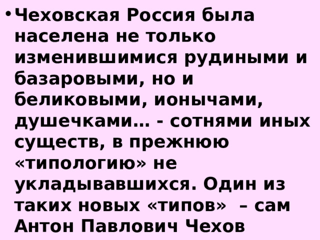 Чеховская Россия была населена не только изменившимися рудиными и базаровыми, но и беликовыми, ионычами, душечками… - сотнями иных существ, в прежнюю «типологию» не укладывавшихся. Один из таких новых «типов» – сам Антон Павлович Чехов 