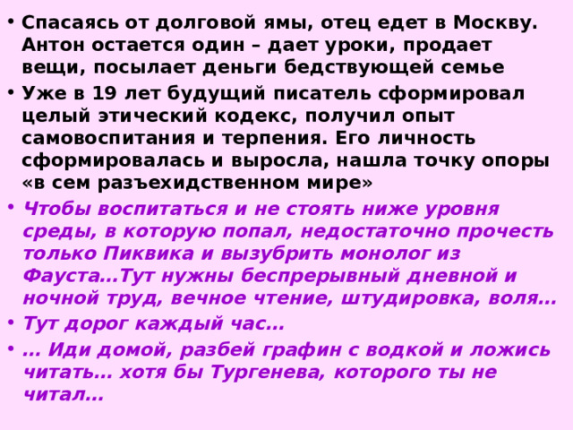 Спасаясь от долговой ямы, отец едет в Москву. Антон остается один – дает уроки, продает вещи, посылает деньги бедствующей семье Уже в 19 лет будущий писатель сформировал целый этический кодекс, получил опыт самовоспитания и терпения. Его личность сформировалась и выросла, нашла точку опоры «в сем разъехидственном мире» Чтобы воспитаться и не стоять ниже уровня среды, в которую попал, недостаточно прочесть только Пиквика и вызубрить монолог из Фауста…Тут нужны беспрерывный дневной и ночной труд, вечное чтение, штудировка, воля… Тут дорог каждый час… … Иди домой, разбей графин с водкой и ложись читать… хотя бы Тургенева, которого ты не читал…  