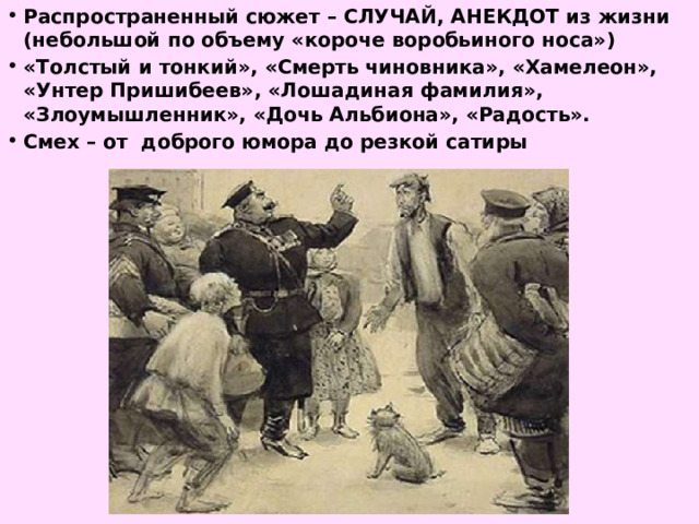 Распространенный сюжет – СЛУЧАЙ, АНЕКДОТ из жизни (небольшой по объему «короче воробьиного носа») «Толстый и тонкий», «Смерть чиновника», «Хамелеон», «Унтер Пришибеев», «Лошадиная фамилия», «Злоумышленник», «Дочь Альбиона», «Радость». Смех – от доброго юмора до резкой сатиры  