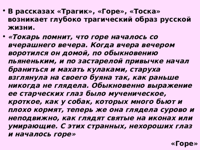 В рассказах «Трагик», «Горе», «Тоска» возникает глубоко трагический образ русской жизни. «Токарь помнит, что горе началось со вчерашнего вечера. Когда вчера вечером воротился он домой, по обыкновению пьяненьким, и по застарелой привычке начал браниться и махать кулаками, старуха взглянула на своего буяна так, как раньше никогда не глядела. Обыкновенно выражение ее старческих глаз было мученическое, кроткое, как у собак, которых много бьют и плохо кормят, теперь же она глядела сурово и неподвижно, как глядят святые на иконах или умирающие. С этих странных, нехороших глаз и началось горе» «Горе» 