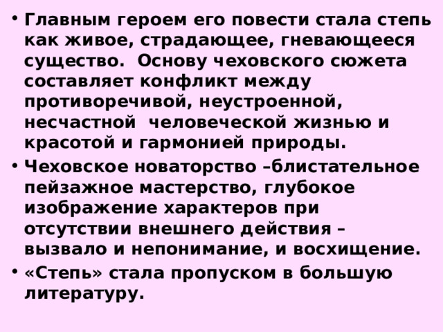 Главным героем его повести стала степь как живое, страдающее, гневающееся существо. Основу чеховского сюжета составляет конфликт между противоречивой, неустроенной, несчастной человеческой жизнью и красотой и гармонией природы. Чеховское новаторство –блистательное пейзажное мастерство, глубокое изображение характеров при отсутствии внешнего действия – вызвало и непонимание, и восхищение. «Степь» стала пропуском в большую литературу. 