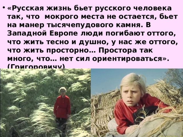 «Русская жизнь бьет русского человека так, что мокрого места не остается, бьет на манер тысячепудового камня. В Западной Европе люди погибают оттого, что жить тесно и душно, у нас же оттого, что жить просторно… Простора так много, что… нет сил ориентироваться». (Григоровичу) 