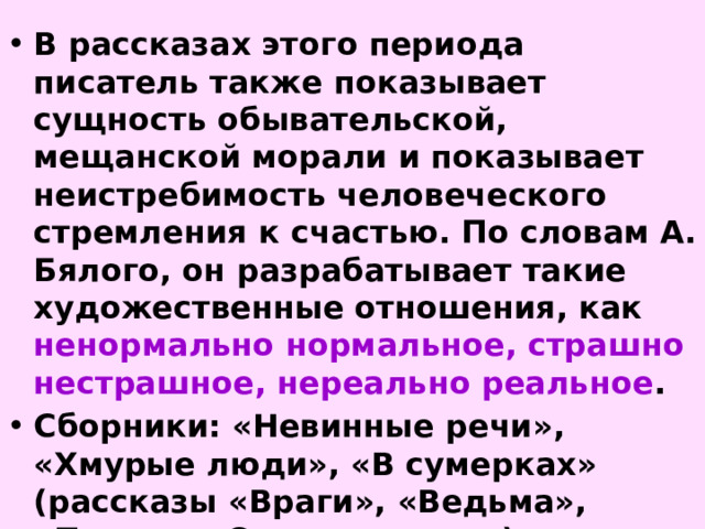 В рассказах этого периода писатель также показывает сущность обывательской, мещанской морали и показывает неистребимость человеческого стремления к счастью. По словам А. Бялого, он разрабатывает такие художественные отношения, как ненормально нормальное, страшно нестрашное, нереально реальное . Сборники: «Невинные речи», «Хмурые люди», «В сумерках» (рассказы «Враги», «Ведьма», «Почта», «Спать хочется») 