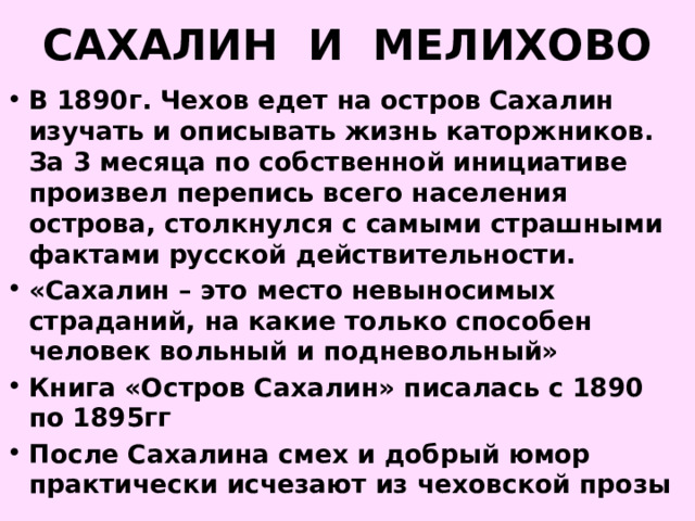 САХАЛИН И МЕЛИХОВО В 1890г. Чехов едет на остров Сахалин изучать и описывать жизнь каторжников. За 3 месяца по собственной инициативе произвел перепись всего населения острова, столкнулся с самыми страшными фактами русской действительности. «Сахалин – это место невыносимых страданий, на какие только способен человек вольный и подневольный» Книга «Остров Сахалин» писалась с 1890 по 1895гг После Сахалина смех и добрый юмор практически исчезают из чеховской прозы 