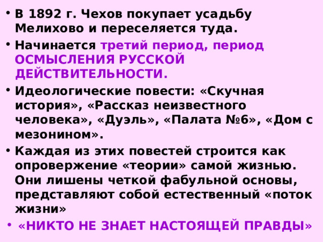 В 1892 г. Чехов покупает усадьбу Мелихово и переселяется туда. Начинается третий период, период ОСМЫСЛЕНИЯ РУССКОЙ ДЕЙСТВИТЕЛЬНОСТИ. Идеологические повести: «Скучная история», «Рассказ неизвестного человека», «Дуэль», «Палата №6», «Дом с мезонином». Каждая из этих повестей строится как опровержение «теории» самой жизнью. Они лишены четкой фабульной основы, представляют собой естественный «поток жизни» «НИКТО НЕ ЗНАЕТ НАСТОЯЩЕЙ ПРАВДЫ» 