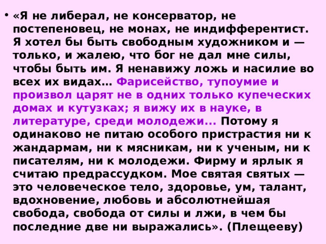 «Я не либерал, не консерватор, не постепеновец, не монах, не индифферентист. Я хотел бы быть свободным художником и — только, и жалею, что бог не дал мне силы, чтобы быть им. Я ненавижу ложь и насилие во всех их видах… Фарисейство, тупоумие и произвол царят не в одних только купеческих домах и кутузках; я вижу их в науке, в литературе, среди молодежи... Потому я одинаково не питаю особого пристрастия ни к жандармам, ни к мясникам, ни к ученым, ни к писателям, ни к молодежи. Фирму и ярлык я считаю предрассудком. Мое святая святых — это человеческое тело, здоровье, ум, талант, вдохновение, любовь и абсолютнейшая свобода, свобода от силы и лжи, в чем бы последние две ни выражались». (Плещееву) 