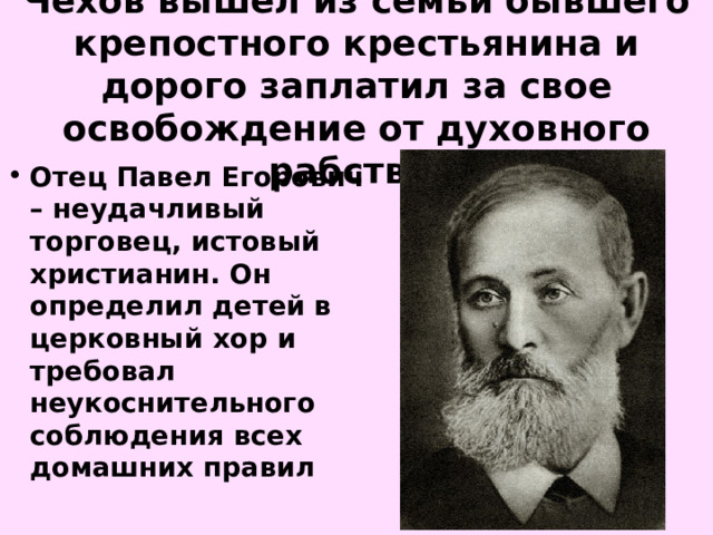 Чехов вышел из семьи бывшего крепостного крестьянина и дорого заплатил за свое освобождение от духовного рабства.   Отец Павел Егорович – неудачливый торговец, истовый христианин. Он определил детей в церковный хор и требовал неукоснительного соблюдения всех домашних правил  