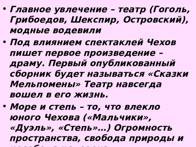 Главное увлечение – театр (Гоголь, Грибоедов, Шекспир, Островский), модные водевили Под влиянием спектаклей Чехов пишет первое произведение – драму. Первый опубликованный сборник будет называться «Сказки Мельпомены» Театр навсегда вошел в его жизнь. Море и степь – то, что влекло юного Чехова («Мальчики», «Дуэль», «Степь»…) Огромность пространства, свобода природы и несобода человека 