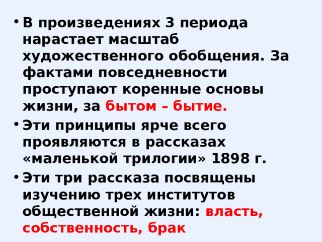 В произведениях 3 периода нарастает масштаб художественного обобщения. За фактами повседневности проступают коренные основы жизни, за бытом – бытие. Эти принципы ярче всего проявляются в рассказах «маленькой трилогии» 1898 г. Эти три рассказа посвящены изучению трех институтов общественной жизни: власть, собственность, брак 