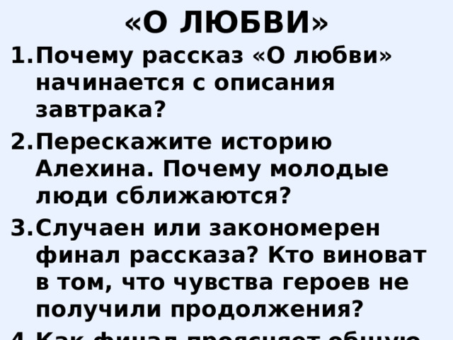 «О ЛЮБВИ» Почему рассказ «О любви» начинается с описания завтрака? Перескажите историю Алехина. Почему молодые люди сближаются? Случаен или закономерен финал рассказа? Кто виноват в том, что чувства героев не получили продолжения? Как финал проясняет общую проблематику трилогии о «футлярной жизни»? 