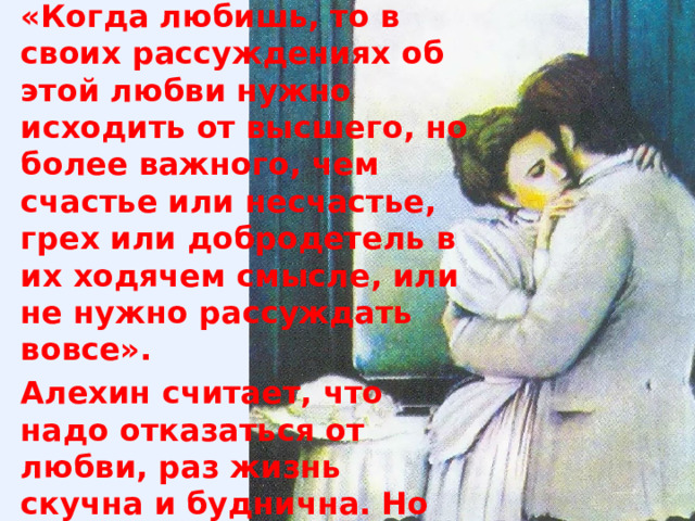 «Когда любишь, то в своих рассуждениях об этой любви нужно исходить от высшего, но более важного, чем счастье или несчастье, грех или добродетель в их ходячем смысле, или не нужно рассуждать вовсе». Алехин считает, что надо отказаться от любви, раз жизнь скучна и буднична. Но он сделал ее такой сам. Чехов же считает способность к любви проявление человечного в человеке. 