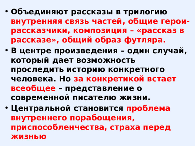 Объединяют рассказы в трилогию внутренняя связь частей, общие герои-рассказчики, композиция – «рассказ в рассказе», общий образ футляра. В центре произведения – один случай, который дает возможность проследить историю конкретного человека. Но за конкретикой встает всеобщее – представление о современной писателю жизни. Центральной становится проблема внутреннего порабощения, приспособленчества, страха перед жизнью 