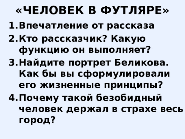«ЧЕЛОВЕК В ФУТЛЯРЕ» Впечатление от рассказа Кто рассказчик? Какую функцию он выполняет? Найдите портрет Беликова. Как бы вы сформулировали его жизненные принципы? Почему такой безобидный человек держал в страхе весь город? 