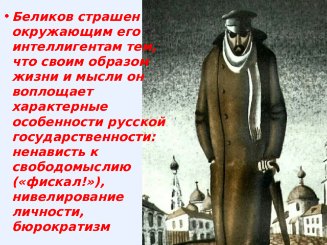 Беликов страшен окружающим его интеллигентам тем, что своим образом жизни и мысли он воплощает характерные особенности русской государственности: ненависть к свободомыслию («фискал!»), нивелирование личности, бюрократизм 