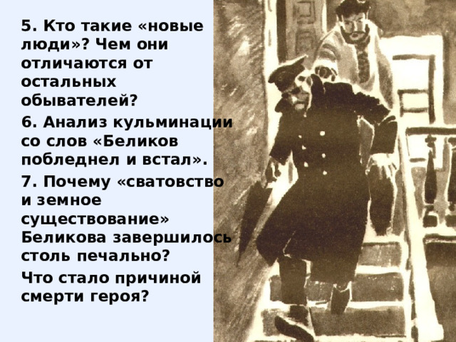 5. Кто такие «новые люди»? Чем они отличаются от остальных обывателей? 6. Анализ кульминации со слов «Беликов побледнел и встал». 7. Почему «сватовство и земное существование» Беликова завершилось столь печально? Что стало причиной смерти героя? 