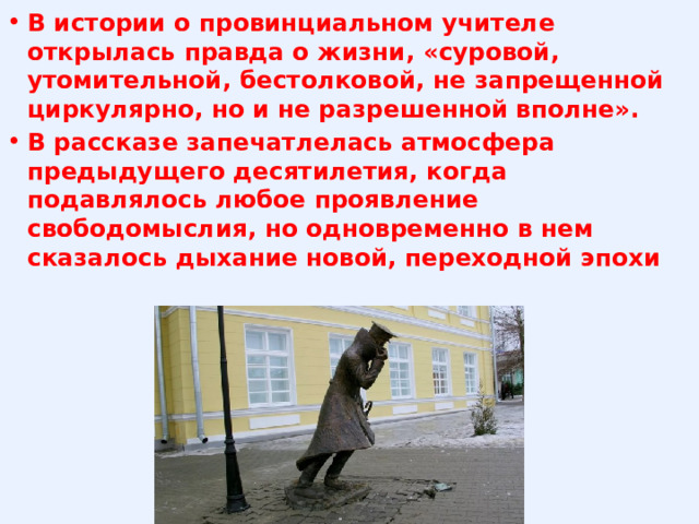 В истории о провинциальном учителе открылась правда о жизни, «суровой, утомительной, бестолковой, не запрещенной циркулярно, но и не разрешенной вполне». В рассказе запечатлелась атмосфера предыдущего десятилетия, когда подавлялось любое проявление свободомыслия, но одновременно в нем сказалось дыхание новой, переходной эпохи 