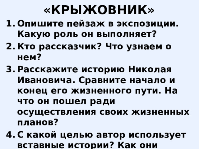 «КРЫЖОВНИК» Опишите пейзаж в экспозиции. Какую роль он выполняет? Кто рассказчик? Что узнаем о нем? Расскажите историю Николая Ивановича. Сравните начало и конец его жизненного пути. На что он пошел ради осуществления своих жизненных планов? С какой целью автор использует вставные истории? Как они проясняют главную мысль? Опишите счастье героя. Как к этому счастью относится автор? 