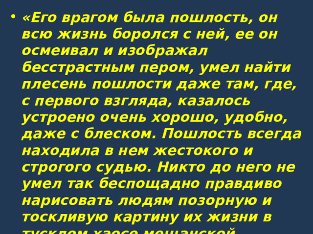 «Его врагом была пошлость, он всю жизнь боролся с ней, ее он осмеивал и изображал бесстрастным пером, умел найти плесень пошлости даже там, где, с первого взгляда, казалось устроено очень хорошо, удобно, даже с блеском. Пошлость всегда находила в нем жестокого и строгого судью. Никто до него не умел так беспощадно правдиво нарисовать людям позорную и тоскливую картину их жизни в тусклом хаосе мещанской обыденщины».                                             (М. Горький) 