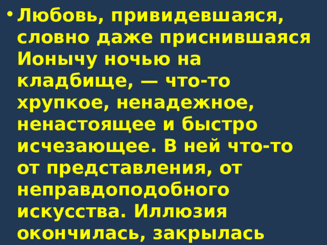 Любовь, привидевшаяся, словно даже приснившаяся Ионычу ночью на кладбище, — что-то хрупкое, ненадежное, ненастоящее и быстро исчезающее. В ней что-то от представления, от неправдоподобного искусства. Иллюзия окончилась, закрылась самая вдохновенная страница жизни Старцева, и действительность вступила в свои права. 