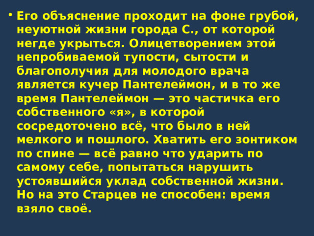 Его объяснение проходит на фоне грубой, неуютной жизни города С., от которой негде укрыться. Олицетворением этой непробиваемой тупости, сытости и благополучия для молодого врача является кучер Пантелеймон, и в то же время Пантелеймон — это частичка его собственного «я», в которой сосредоточено всё, что было в ней мелкого и пошлого. Хватить его зонтиком по спине — всё равно что ударить по самому себе, попытаться нарушить устоявшийся уклад собственной жизни. Но на это Старцев не способен: время взяло своё. 