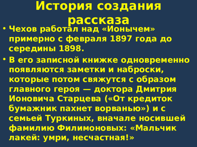История создания рассказа Чехов работал над «Ионычем» примерно с февраля 1897 года до середины 1898. В его записной книжке одновременно появляются заметки и наброски, которые потом свяжутся с образом главного героя — доктора Дмитрия Ионовича Старцева («От кредиток бумажник пахнет ворванью») и с семьей Туркиных, вначале носившей фамилию Филимоновых: «Мальчик лакей: умри, несчастная!» 