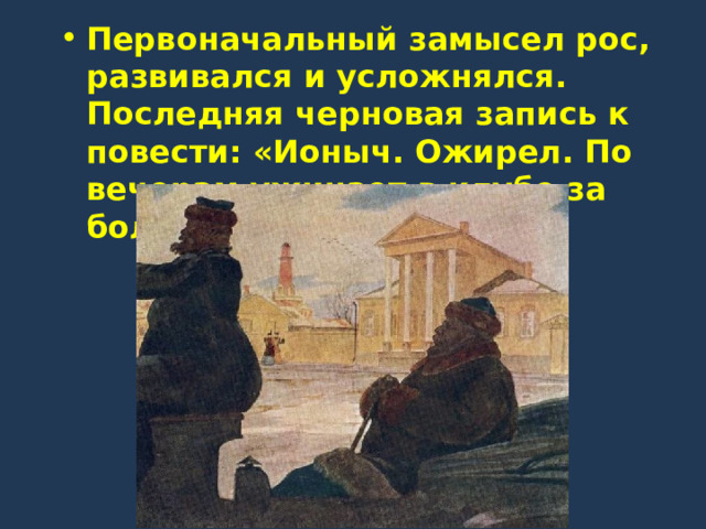 Первоначальный замысел рос, развивался и усложнялся. Последняя черновая запись к повести: «Ионыч. Ожирел. По вечерам ужинает в клубе за большим столом…» 
