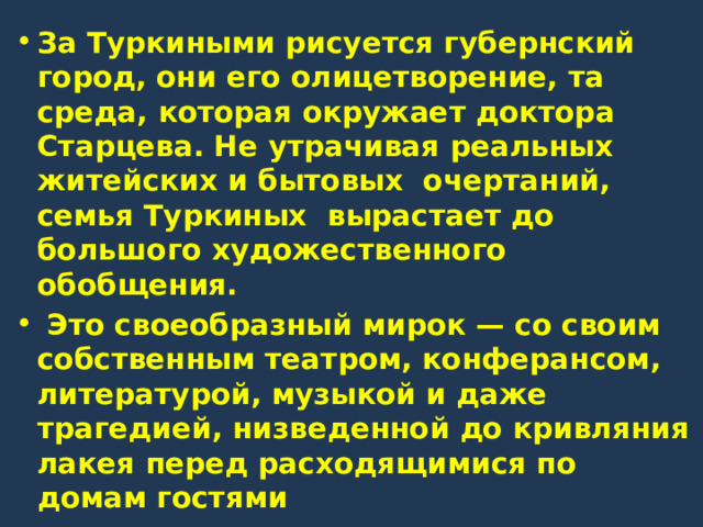 За Туркиными рисуется губернский город, они его олицетворение, та среда, которая окружает доктора Старцева. Не утрачивая реальных житейских и бытовых очертаний, семья Туркиных вырастает до большого художественного обобщения.  Это своеобразный мирок — со своим собственным театром, конферансом, литературой, музыкой и даже трагедией, низведенной до кривляния лакея перед расходящимися по домам гостями 