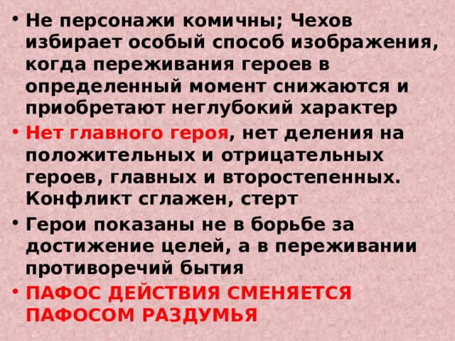 Не персонажи комичны; Чехов избирает особый способ изображения, когда переживания героев в определенный момент снижаются и приобретают неглубокий характер Нет главного героя , нет деления на положительных и отрицательных героев, главных и второстепенных. Конфликт сглажен, стерт Герои показаны не в борьбе за достижение целей, а в переживании противоречий бытия ПАФОС ДЕЙСТВИЯ СМЕНЯЕТСЯ ПАФОСОМ РАЗДУМЬЯ 