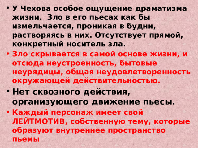 У Чехова особое ощущение драматизма жизни. Зло в его пьесах как бы измельчается, проникая в будни, растворяясь в них. Отсутствует прямой, конкретный носитель зла. Зло скрывается в самой основе жизни, и отсюда неустроенность, бытовые неурядицы, общая неудовлетворенность окружающей действительностью. Нет сквозного действия, организующего движение пьесы. Каждый персонаж имеет свой ЛЕЙТМОТИВ, собственную тему, которые образуют внутреннее пространство пьемы 