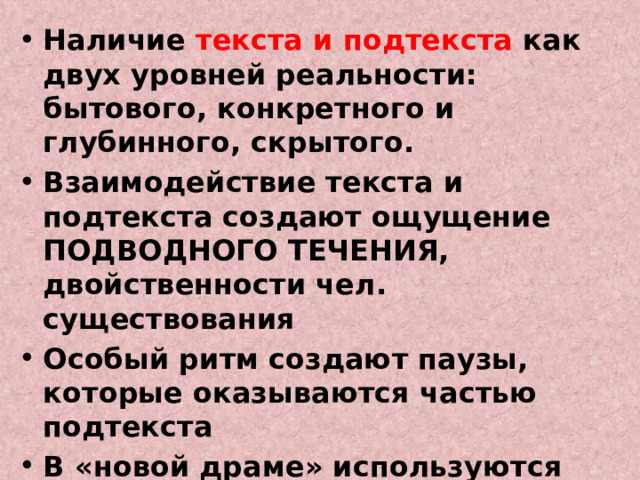 Наличие текста и подтекста как двух уровней реальности: бытового, конкретного и глубинного, скрытого. Взаимодействие текста и подтекста создают ощущение ПОДВОДНОГО ТЕЧЕНИЯ, двойственности чел. существования Особый ритм создают паузы, которые оказываются частью подтекста В «новой драме» используются элементы поэтики символизма и импрессионизма: символ, лиризм, музыкальность, пейзаж, создание особой атмосферы 