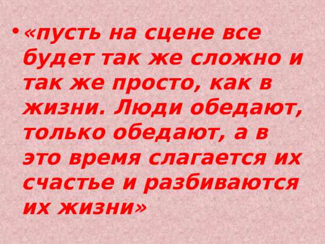 «пусть на сцене все будет так же сложно и так же просто, как в жизни. Люди обедают, только обедают, а в это время слагается их счастье и разбиваются их жизни» 