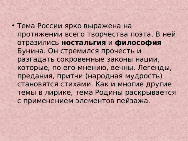 Тема России ярко выражена на протяжении всего творчества поэта. В ней отразились ностальгия и философия Бунина. Он стремился прочесть и разгадать сокровенные законы нации, которые, по его мнению, вечны. Легенды, предания, притчи (народная мудрость) становятся стихами. Как и многие другие темы в лирике, тема Родины раскрывается с применением элементов пейзажа. 