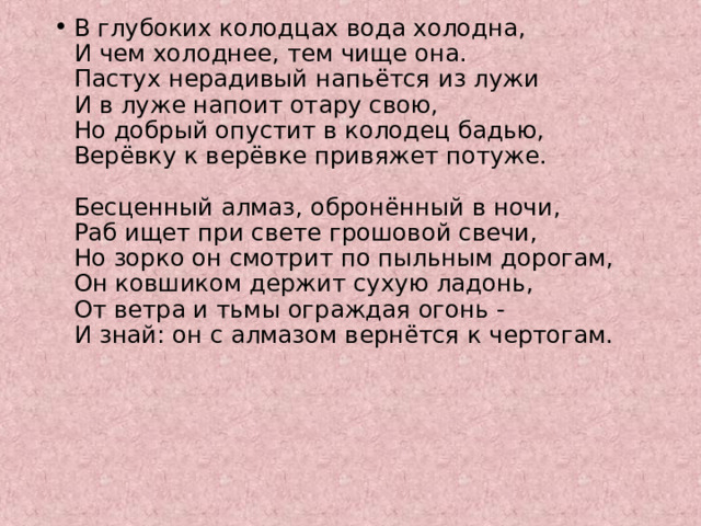 В глубоких колодцах вода холодна,  И чем холоднее, тем чище она.  Пастух нерадивый напьётся из лужи  И в луже напоит отару свою,  Но добрый опустит в колодец бадью,  Верёвку к верёвке привяжет потуже.   Бесценный алмаз, обронённый в ночи,  Раб ищет при свете грошовой свечи,  Но зорко он смотрит по пыльным дорогам,  Он ковшиком держит сухую ладонь,  От ветра и тьмы ограждая огонь -  И знай: он с алмазом вернётся к чертогам. 