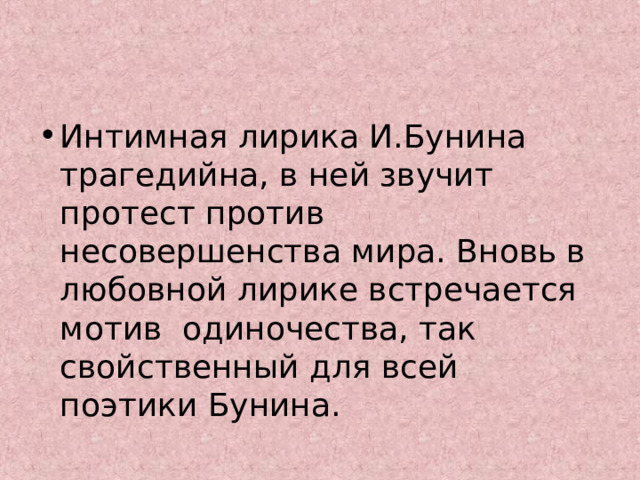 Интимная лирика И.Бунина трагедийна, в ней звучит протест против несовершенства мира. Вновь в любовной лирике встречается мотив одиночества, так свойственный для всей поэтики Бунина. 
