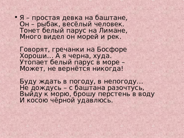 Я – простая девка на баштане,  Он – рыбак, весёлый человек.  Тонет белый парус на Лимане,  Много видел он морей и рек.   Говорят, гречанки на Босфоре  Хороши… А я черна, худа.  Утопает белый парус в море –  Может, не вернётся никогда!   Буду ждать в погоду, в непогоду…  Не дождусь – с баштана разочтусь,  Выйду к морю, брошу перстень в воду  И косою чёрной удавлюсь. 