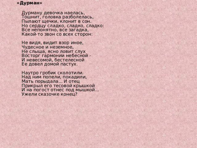 «Дурман»  Дурману девочка наелась,  Тошнит, головка разболелась,  Пылают щечки, клонит в сон.  Но сердцу сладко, сладко, сладко:  Все непонятно, все загадка,  Какой-то звон со всех сторон:   Не видя, видит взор иное,  Чудесное и неземное,  Не слыша, ясно ловит слух  Восторг гармонии небесной -  И невесомой, бестелесной  Ее довел домой пастух.   Наутро гробик сколотили.  Над ним попели, покадили,  Мать порыдала... И отец  Прикрыл его тесовой крышкой  И на погост отнес под мышкой...  Ужели сказочке конец? 