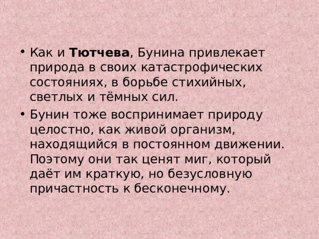 Как и Тютчева , Бунина привлекает природа в своих катастрофических состояниях, в борьбе стихийных, светлых и тёмных сил. Бунин тоже воспринимает природу целостно, как живой организм, находящийся в постоянном движении. Поэтому они так ценят миг, который даёт им краткую, но безусловную причастность к бесконечному. 