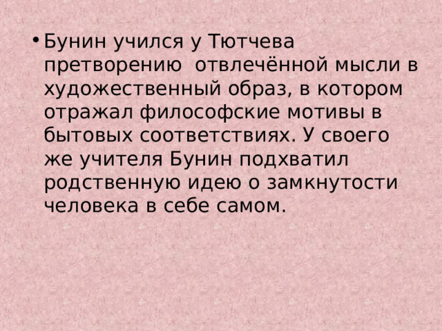Бунин учился у Тютчева претворению отвлечённой мысли в художественный образ, в котором отражал философские мотивы в бытовых соответствиях. У своего же учителя Бунин подхватил родственную идею о замкнутости человека в себе самом. 