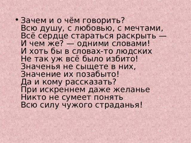 Зачем и о чём говорить?  Всю душу, с любовью, с мечтами,  Всё сердце стараться раскрыть —  И чем же? — одними словами!  И хоть бы в словах-то людских  Не так уж всё было избито!  Значенья не сыщете в них,  Значение их позабыто!  Да и кому рассказать?  При искреннем даже желанье  Никто не сумеет понять  Всю силу чужого страданья! 