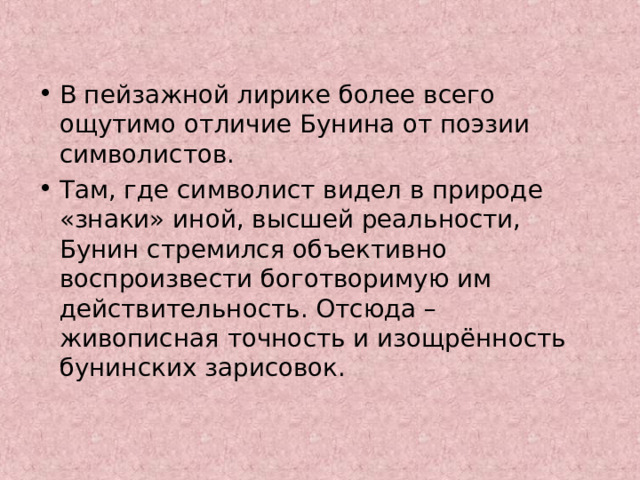 В пейзажной лирике более всего ощутимо отличие Бунина от поэзии символистов. Там, где символист видел в природе «знаки» иной, высшей реальности, Бунин стремился объективно воспроизвести боготворимую им действительность. Отсюда – живописная точность и изощрённость бунинских зарисовок. 